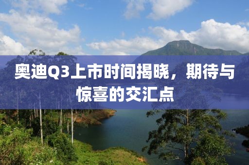 奧迪Q3上市時(shí)間揭曉，期待與驚喜的交匯點(diǎn)
