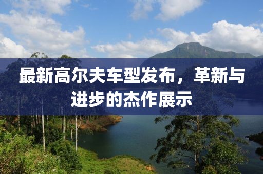 最新高爾夫車型發(fā)布，革新與進(jìn)步的杰作展示