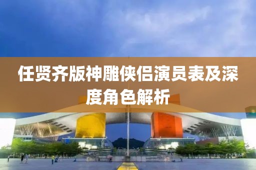 任賢齊版神雕俠侶演員表及深度角色解析