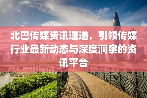 北巴傳媒資訊速遞，引領(lǐng)傳媒行業(yè)最新動態(tài)與深度洞察的資訊平臺
