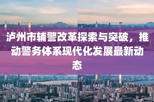 瀘州市輔警改革探索與突破，推動警務(wù)體系現(xiàn)代化發(fā)展最新動態(tài)