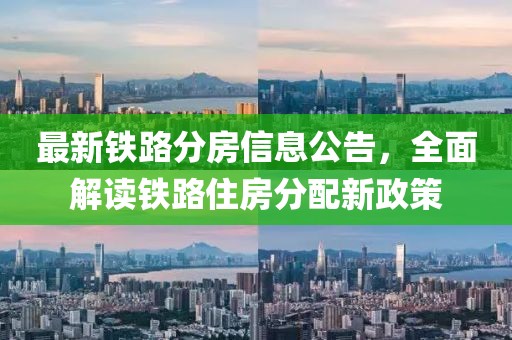 最新鐵路分房信息公告，全面解讀鐵路住房分配新政策