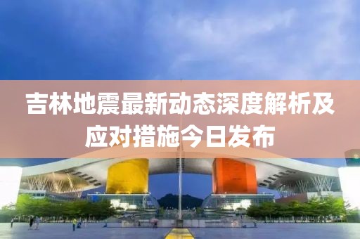 吉林地震最新動態(tài)深度解析及應(yīng)對措施今日發(fā)布