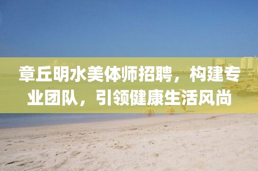 章丘明水美體師招聘，構(gòu)建專(zhuān)業(yè)團(tuán)隊(duì)，引領(lǐng)健康生活風(fēng)尚