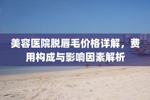 美容醫(yī)院脫唇毛價格詳解，費用構成與影響因素解析