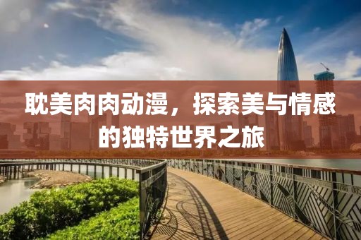 耽美肉肉動漫，探索美與情感的獨特世界之旅