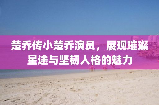楚喬傳小楚喬演員，展現(xiàn)璀璨星途與堅(jiān)韌人格的魅力