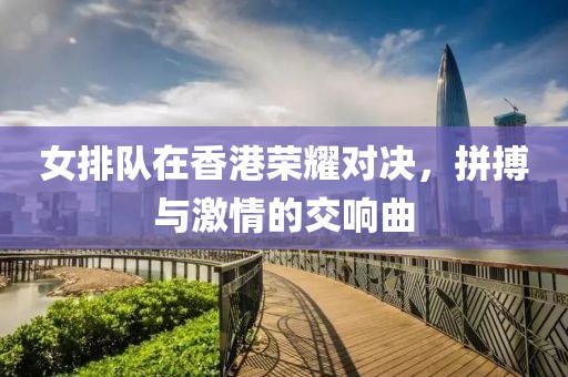 女排隊(duì)在香港榮耀對(duì)決，拼搏與激情的交響曲
