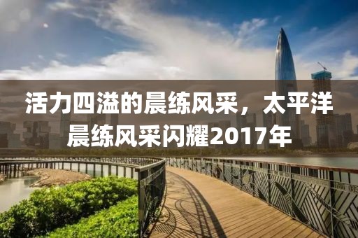 活力四溢的晨練風(fēng)采，太平洋晨練風(fēng)采閃耀2017年