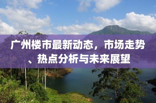廣州樓市最新動態(tài)，市場走勢、熱點(diǎn)分析與未來展望