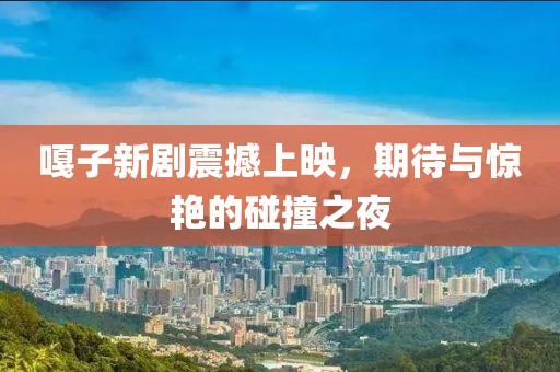 嘎子新劇震撼上映，期待與驚艷的碰撞之夜