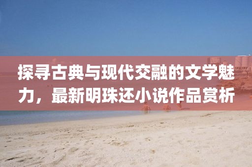探尋古典與現(xiàn)代交融的文學(xué)魅力，最新明珠還小說作品賞析