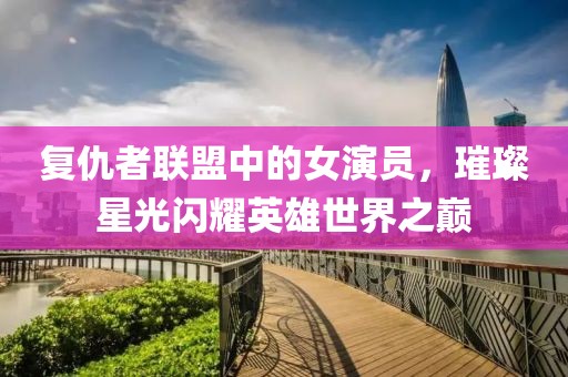 復(fù)仇者聯(lián)盟中的女演員，璀璨星光閃耀英雄世界之巔