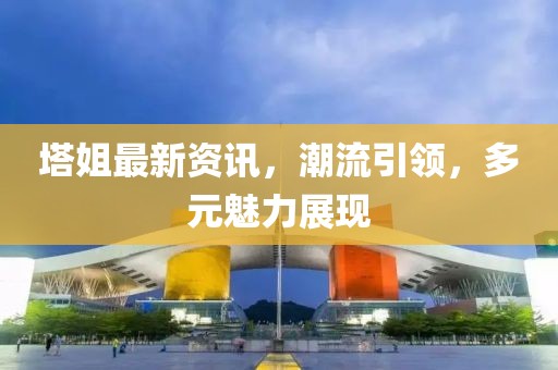 塔姐最新資訊，潮流引領，多元魅力展現