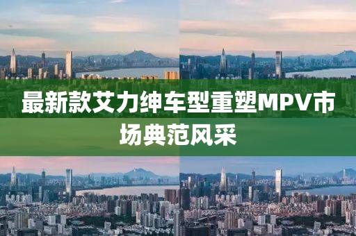 最新款艾力紳車型重塑MPV市場(chǎng)典范風(fēng)采