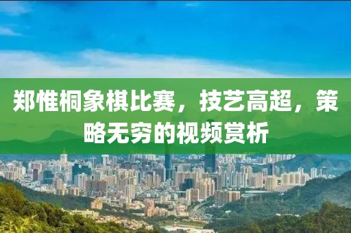 鄭惟桐象棋比賽，技藝高超，策略無窮的視頻賞析