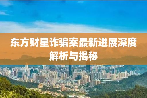 東方財星詐騙案最新進展深度解析與揭秘