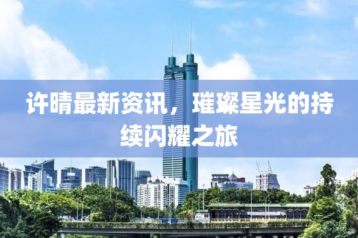 許晴最新資訊，璀璨星光的持續(xù)閃耀之旅