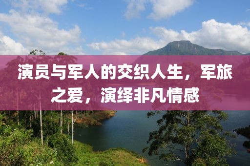 演員與軍人的交織人生，軍旅之愛，演繹非凡情感