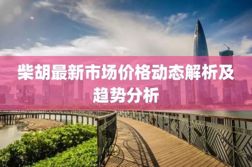 柴胡最新市場價格動態(tài)解析及趨勢分析