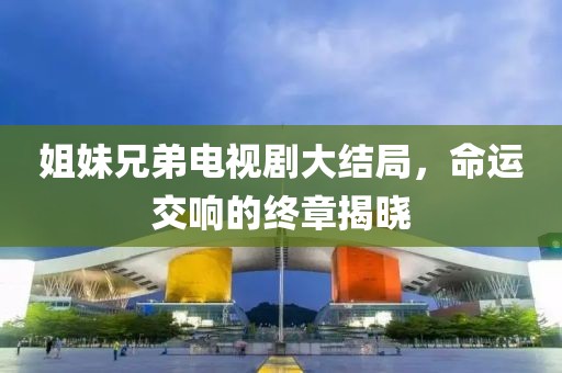 姐妹兄弟電視劇大結(jié)局，命運交響的終章揭曉