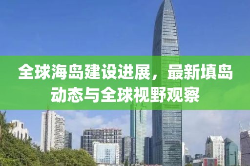 全球海島建設(shè)進展，最新填島動態(tài)與全球視野觀察