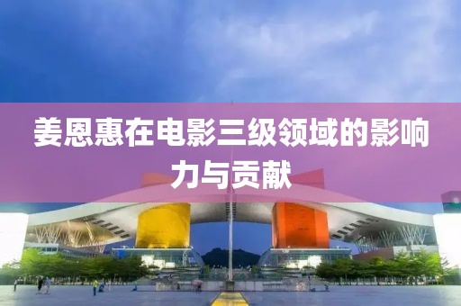 姜恩惠在電影三級(jí)領(lǐng)域的影響力與貢獻(xiàn)