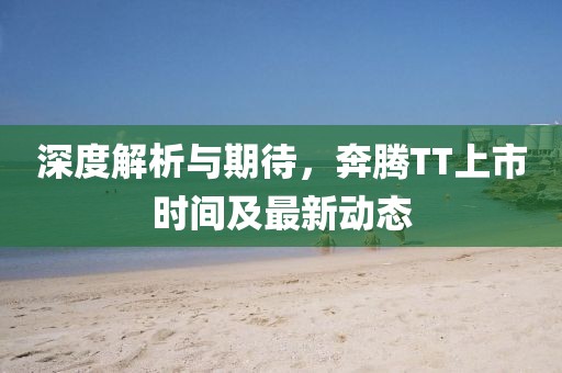 深度解析與期待，奔騰TT上市時間及最新動態(tài)