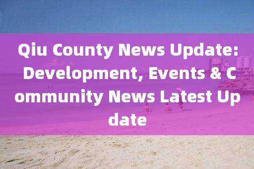 Qiu County News Update: Development, Events & Community News Latest Update