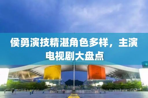 侯勇演技精湛角色多樣，主演電視劇大盤點