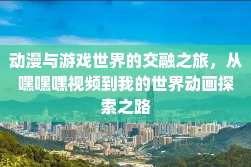 動(dòng)漫與游戲世界的交融之旅，從嘿嘿嘿視頻到我的世界動(dòng)畫探索之路