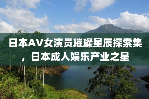 日本AV女演員璀璨星辰探索集，日本成人娛樂產(chǎn)業(yè)之星