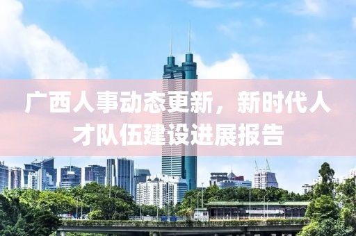 廣西人事動態(tài)更新，新時代人才隊伍建設(shè)進展報告