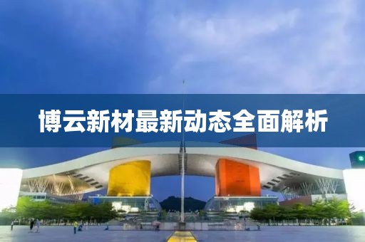博云新材最新動態(tài)全面解析