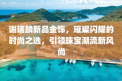 謝瑞麟新品金飾，璀璨閃耀的時尚之選，引領(lǐng)珠寶潮流新風(fēng)尚