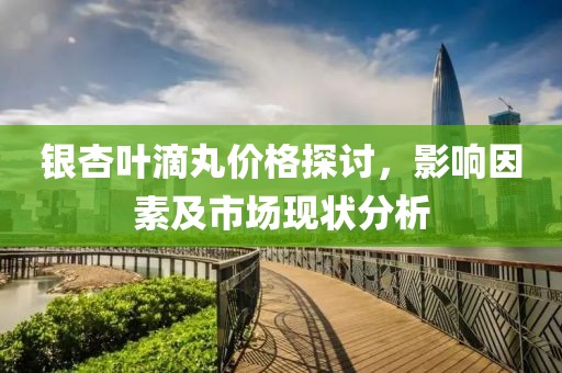 銀杏葉滴丸價格探討，影響因素及市場現(xiàn)狀分析