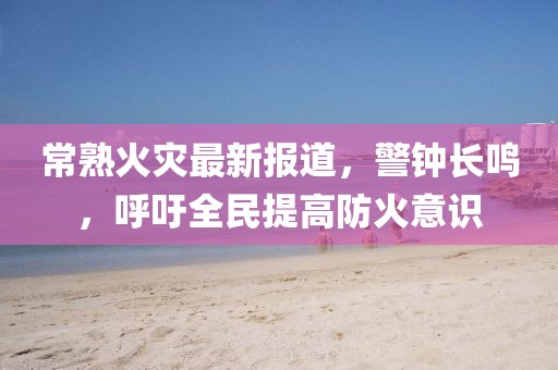 常熟火災(zāi)最新報道，警鐘長鳴，呼吁全民提高防火意識