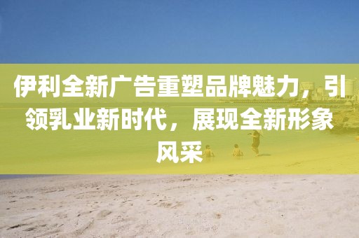 伊利全新廣告重塑品牌魅力，引領(lǐng)乳業(yè)新時代，展現(xiàn)全新形象風(fēng)采
