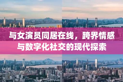 與女演員同居在線，跨界情感與數(shù)字化社交的現(xiàn)代探索
