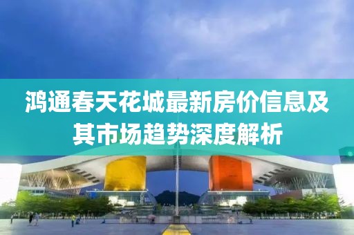 鴻通春天花城最新房價信息及其市場趨勢深度解析