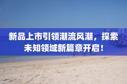 新品上市引領(lǐng)潮流風(fēng)潮，探索未知領(lǐng)域新篇章開啟！