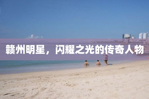 贛州明星，閃耀之光的傳奇人物