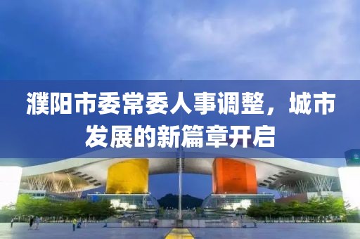 濮陽市委常委人事調(diào)整，城市發(fā)展的新篇章開啟