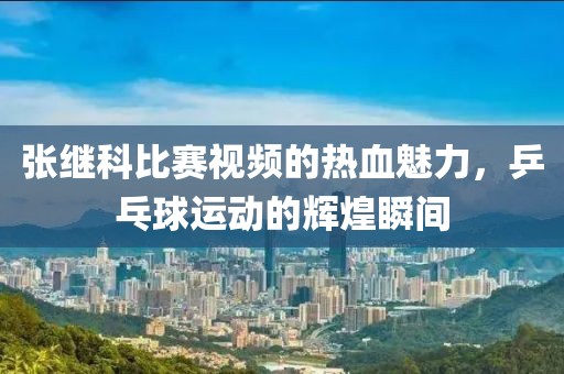 張繼科比賽視頻的熱血魅力，乒乓球運(yùn)動(dòng)的輝煌瞬間