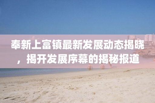 奉新上富鎮(zhèn)最新發(fā)展動態(tài)揭曉，揭開發(fā)展序幕的揭秘報(bào)道