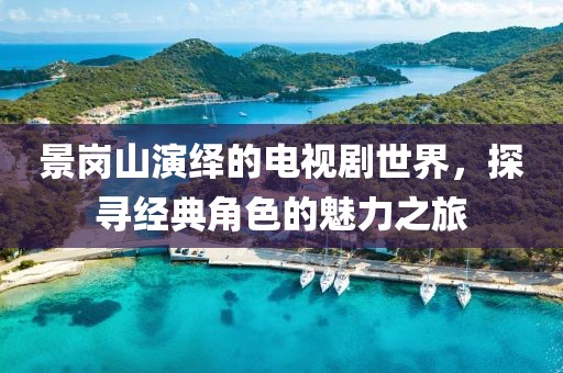景崗山演繹的電視劇世界，探尋經(jīng)典角色的魅力之旅