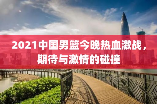 2021中國男籃今晚熱血激戰(zhàn)，期待與激情的碰撞