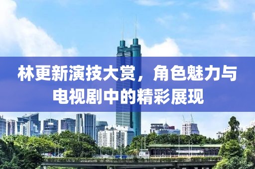 林更新演技大賞，角色魅力與電視劇中的精彩展現(xiàn)