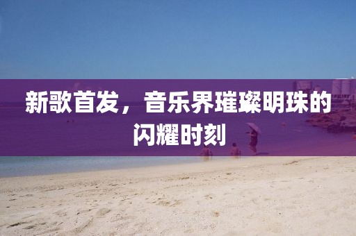 新歌首發(fā)，音樂界璀璨明珠的閃耀時(shí)刻