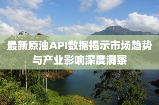 最新原油API數(shù)據(jù)揭示市場趨勢與產(chǎn)業(yè)影響深度洞察